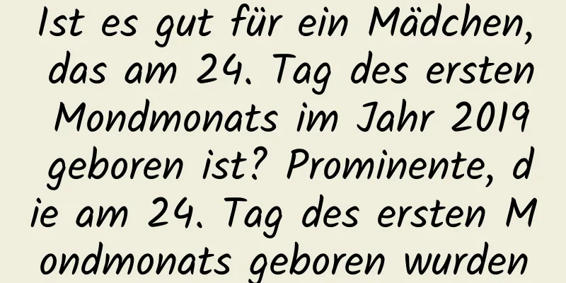 Ist es gut für ein Mädchen, das am 24. Tag des ersten Mondmonats im Jahr 2019 geboren ist? Prominente, die am 24. Tag des ersten Mondmonats geboren wurden