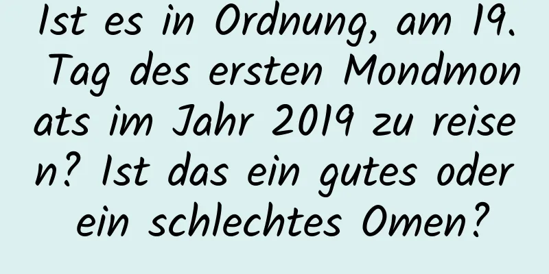 Ist es in Ordnung, am 19. Tag des ersten Mondmonats im Jahr 2019 zu reisen? Ist das ein gutes oder ein schlechtes Omen?