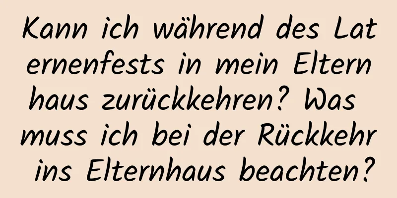 Kann ich während des Laternenfests in mein Elternhaus zurückkehren? Was muss ich bei der Rückkehr ins Elternhaus beachten?