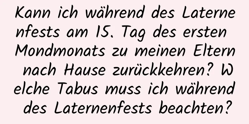 Kann ich während des Laternenfests am 15. Tag des ersten Mondmonats zu meinen Eltern nach Hause zurückkehren? Welche Tabus muss ich während des Laternenfests beachten?