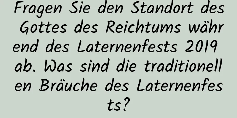 Fragen Sie den Standort des Gottes des Reichtums während des Laternenfests 2019 ab. Was sind die traditionellen Bräuche des Laternenfests?