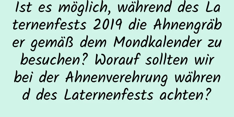 Ist es möglich, während des Laternenfests 2019 die Ahnengräber gemäß dem Mondkalender zu besuchen? Worauf sollten wir bei der Ahnenverehrung während des Laternenfests achten?