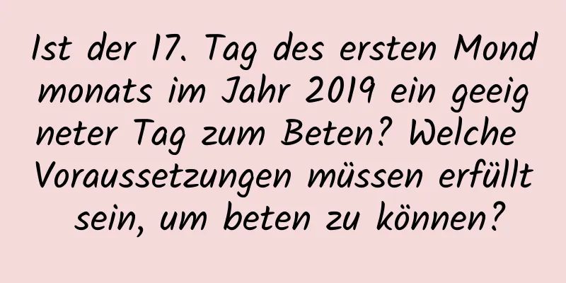 Ist der 17. Tag des ersten Mondmonats im Jahr 2019 ein geeigneter Tag zum Beten? Welche Voraussetzungen müssen erfüllt sein, um beten zu können?