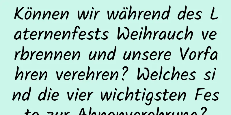 Können wir während des Laternenfests Weihrauch verbrennen und unsere Vorfahren verehren? Welches sind die vier wichtigsten Feste zur Ahnenverehrung?