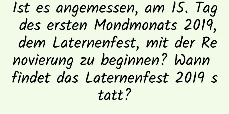 Ist es angemessen, am 15. Tag des ersten Mondmonats 2019, dem Laternenfest, mit der Renovierung zu beginnen? Wann findet das Laternenfest 2019 statt?