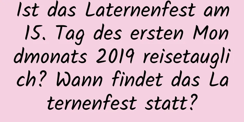 Ist das Laternenfest am 15. Tag des ersten Mondmonats 2019 reisetauglich? Wann findet das Laternenfest statt?