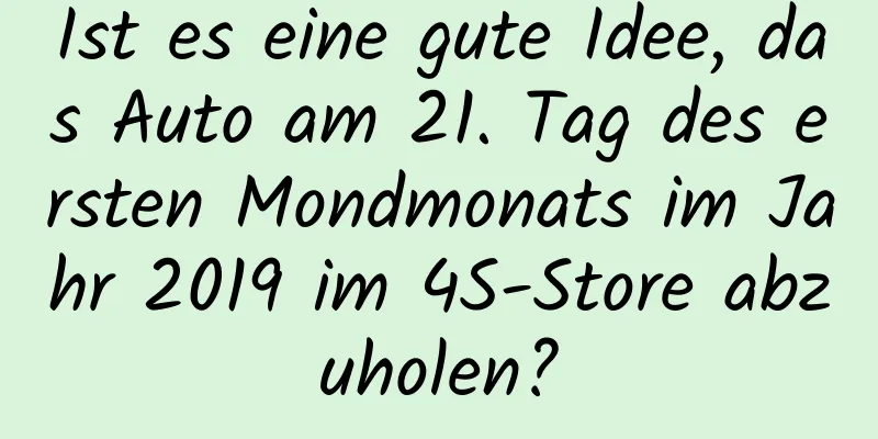 Ist es eine gute Idee, das Auto am 21. Tag des ersten Mondmonats im Jahr 2019 im 4S-Store abzuholen?