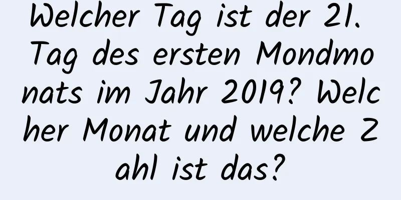 Welcher Tag ist der 21. Tag des ersten Mondmonats im Jahr 2019? Welcher Monat und welche Zahl ist das?