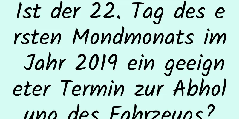 Ist der 22. Tag des ersten Mondmonats im Jahr 2019 ein geeigneter Termin zur Abholung des Fahrzeugs?