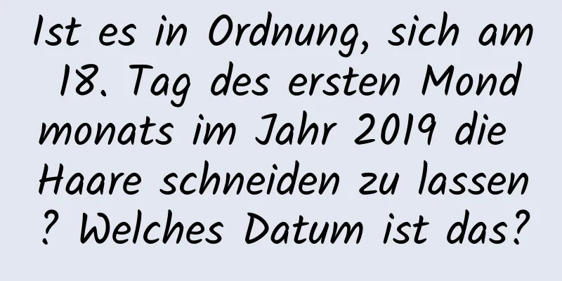 Ist es in Ordnung, sich am 18. Tag des ersten Mondmonats im Jahr 2019 die Haare schneiden zu lassen? Welches Datum ist das?