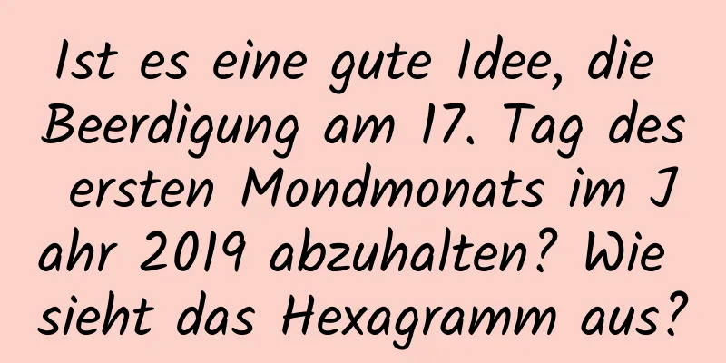 Ist es eine gute Idee, die Beerdigung am 17. Tag des ersten Mondmonats im Jahr 2019 abzuhalten? Wie sieht das Hexagramm aus?