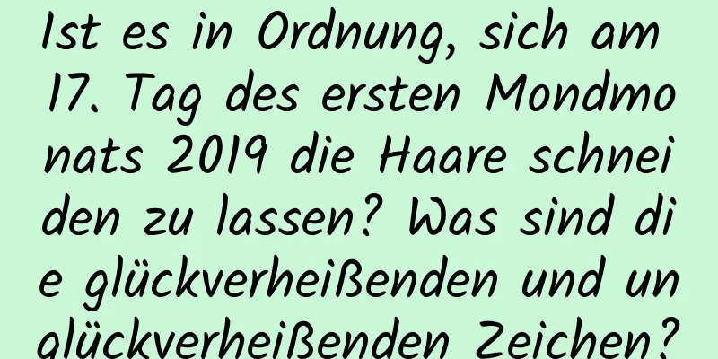 Ist es in Ordnung, sich am 17. Tag des ersten Mondmonats 2019 die Haare schneiden zu lassen? Was sind die glückverheißenden und unglückverheißenden Zeichen?