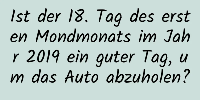 Ist der 18. Tag des ersten Mondmonats im Jahr 2019 ein guter Tag, um das Auto abzuholen?