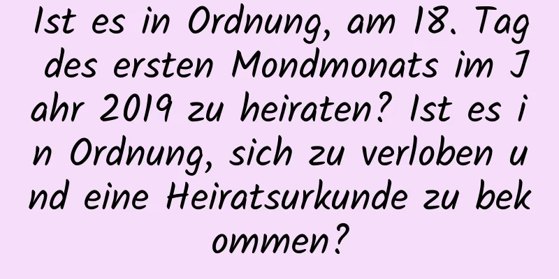 Ist es in Ordnung, am 18. Tag des ersten Mondmonats im Jahr 2019 zu heiraten? Ist es in Ordnung, sich zu verloben und eine Heiratsurkunde zu bekommen?