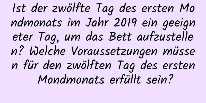 Ist der zwölfte Tag des ersten Mondmonats im Jahr 2019 ein geeigneter Tag, um das Bett aufzustellen? Welche Voraussetzungen müssen für den zwölften Tag des ersten Mondmonats erfüllt sein?