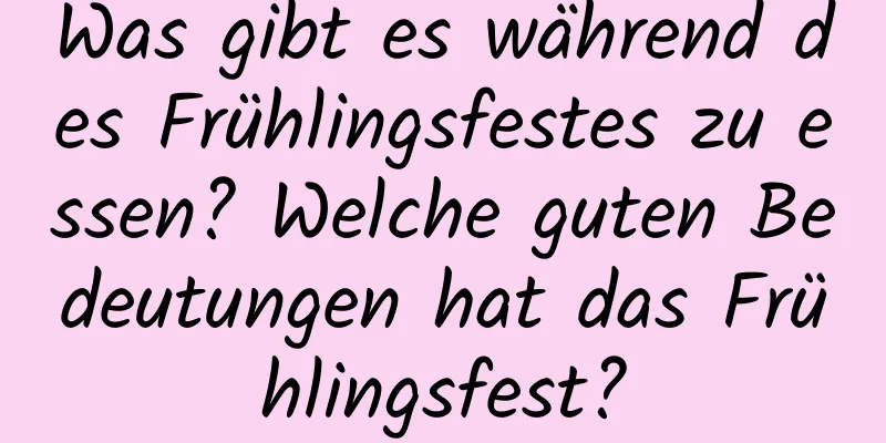 Was gibt es während des Frühlingsfestes zu essen? Welche guten Bedeutungen hat das Frühlingsfest?