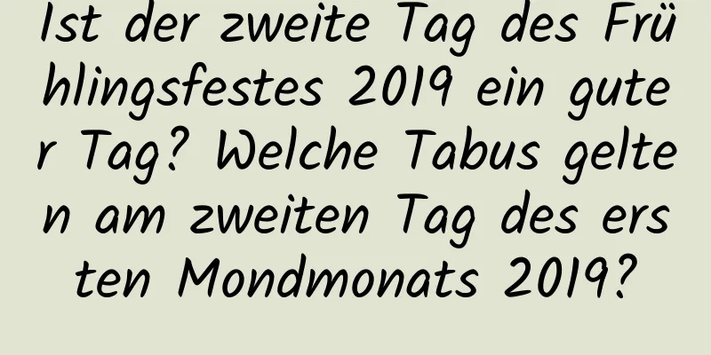 Ist der zweite Tag des Frühlingsfestes 2019 ein guter Tag? Welche Tabus gelten am zweiten Tag des ersten Mondmonats 2019?