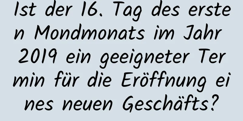 Ist der 16. Tag des ersten Mondmonats im Jahr 2019 ein geeigneter Termin für die Eröffnung eines neuen Geschäfts?