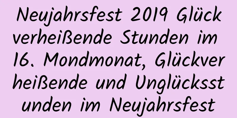 Neujahrsfest 2019 Glückverheißende Stunden im 16. Mondmonat, Glückverheißende und Unglücksstunden im Neujahrsfest