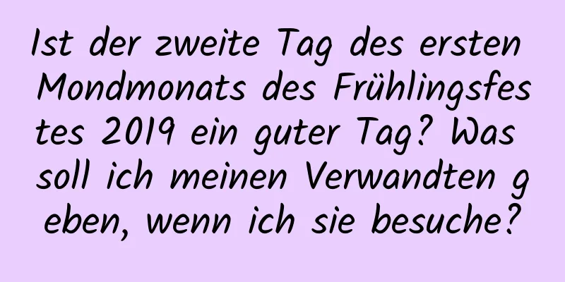 Ist der zweite Tag des ersten Mondmonats des Frühlingsfestes 2019 ein guter Tag? Was soll ich meinen Verwandten geben, wenn ich sie besuche?