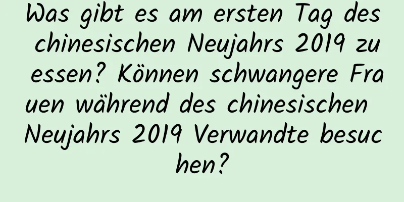 Was gibt es am ersten Tag des chinesischen Neujahrs 2019 zu essen? Können schwangere Frauen während des chinesischen Neujahrs 2019 Verwandte besuchen?