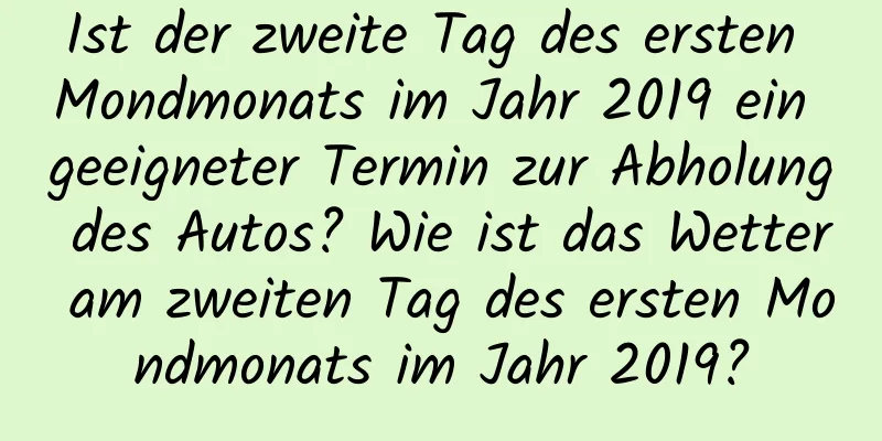 Ist der zweite Tag des ersten Mondmonats im Jahr 2019 ein geeigneter Termin zur Abholung des Autos? Wie ist das Wetter am zweiten Tag des ersten Mondmonats im Jahr 2019?