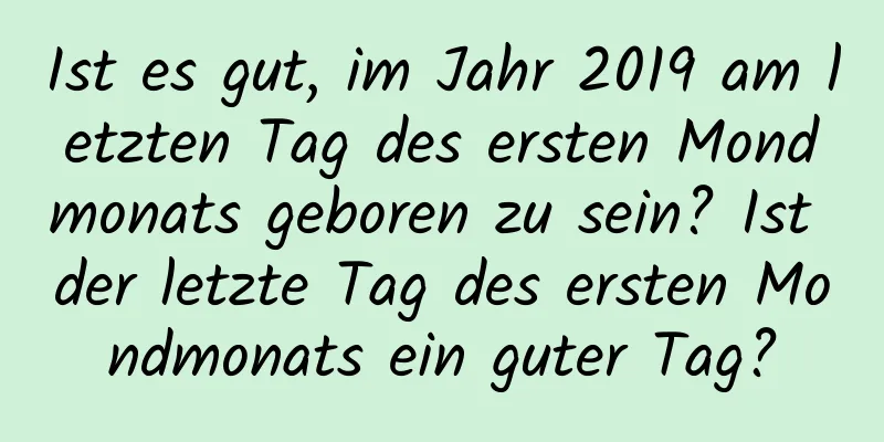 Ist es gut, im Jahr 2019 am letzten Tag des ersten Mondmonats geboren zu sein? Ist der letzte Tag des ersten Mondmonats ein guter Tag?