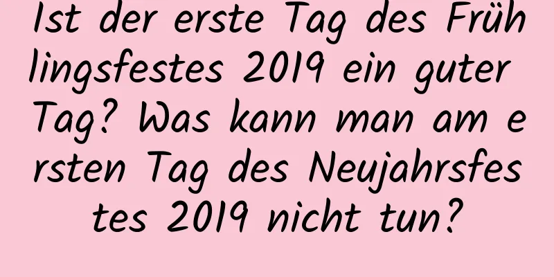 Ist der erste Tag des Frühlingsfestes 2019 ein guter Tag? Was kann man am ersten Tag des Neujahrsfestes 2019 nicht tun?