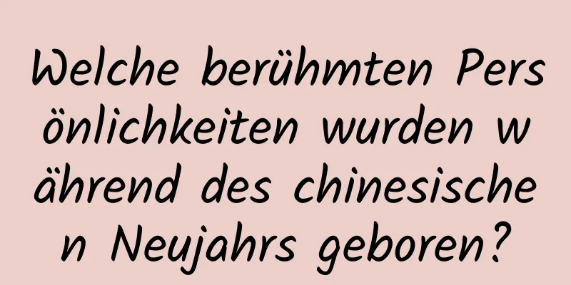 Welche berühmten Persönlichkeiten wurden während des chinesischen Neujahrs geboren?