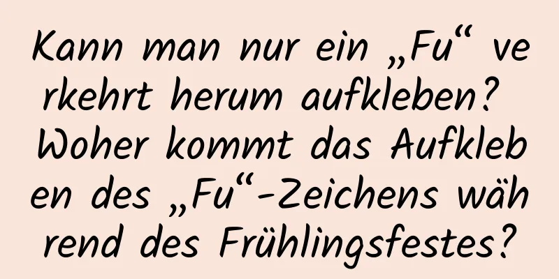 Kann man nur ein „Fu“ verkehrt herum aufkleben? Woher kommt das Aufkleben des „Fu“-Zeichens während des Frühlingsfestes?