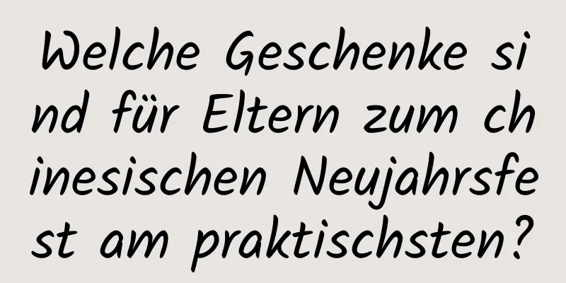 Welche Geschenke sind für Eltern zum chinesischen Neujahrsfest am praktischsten?