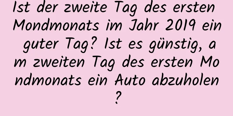 Ist der zweite Tag des ersten Mondmonats im Jahr 2019 ein guter Tag? Ist es günstig, am zweiten Tag des ersten Mondmonats ein Auto abzuholen?