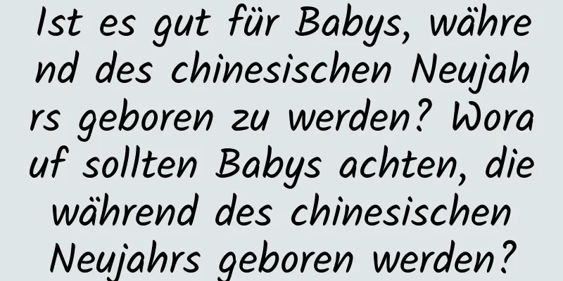 Ist es gut für Babys, während des chinesischen Neujahrs geboren zu werden? Worauf sollten Babys achten, die während des chinesischen Neujahrs geboren werden?