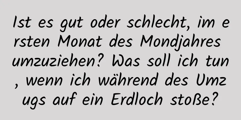 Ist es gut oder schlecht, im ersten Monat des Mondjahres umzuziehen? Was soll ich tun, wenn ich während des Umzugs auf ein Erdloch stoße?