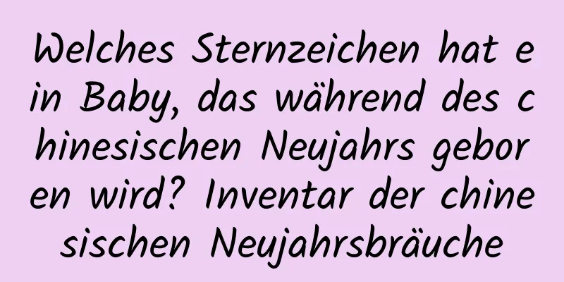 Welches Sternzeichen hat ein Baby, das während des chinesischen Neujahrs geboren wird? Inventar der chinesischen Neujahrsbräuche