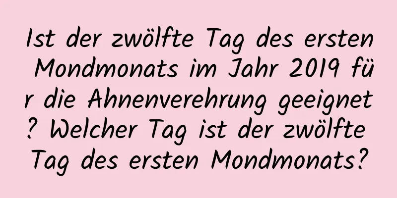 Ist der zwölfte Tag des ersten Mondmonats im Jahr 2019 für die Ahnenverehrung geeignet? Welcher Tag ist der zwölfte Tag des ersten Mondmonats?