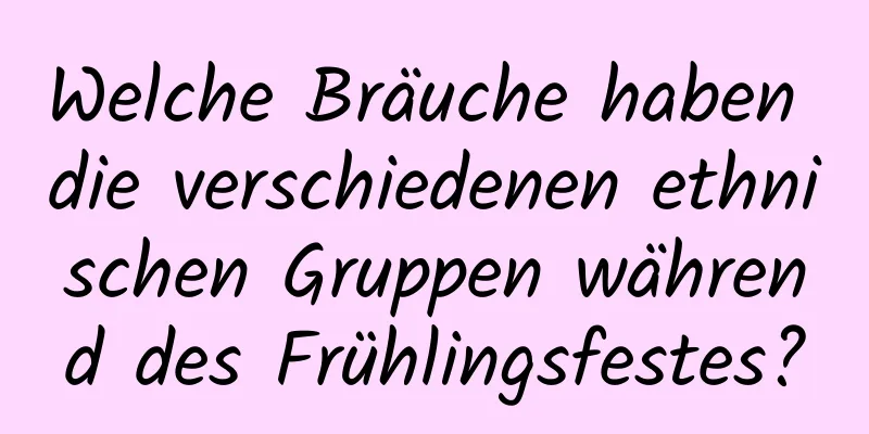 Welche Bräuche haben die verschiedenen ethnischen Gruppen während des Frühlingsfestes?