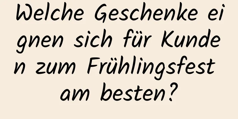 Welche Geschenke eignen sich für Kunden zum Frühlingsfest am besten?