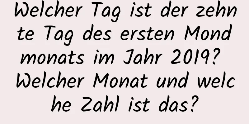 Welcher Tag ist der zehnte Tag des ersten Mondmonats im Jahr 2019? Welcher Monat und welche Zahl ist das?