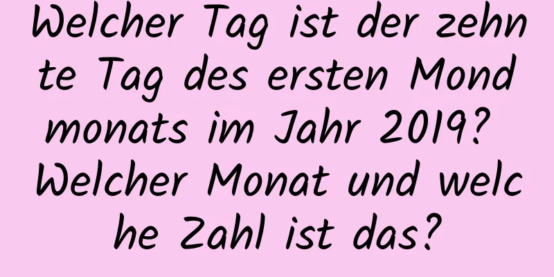 Welcher Tag ist der zehnte Tag des ersten Mondmonats im Jahr 2019? Welcher Monat und welche Zahl ist das?