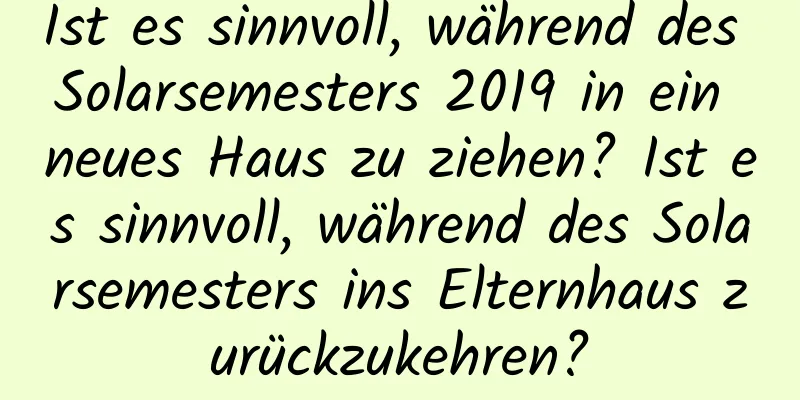 Ist es sinnvoll, während des Solarsemesters 2019 in ein neues Haus zu ziehen? Ist es sinnvoll, während des Solarsemesters ins Elternhaus zurückzukehren?