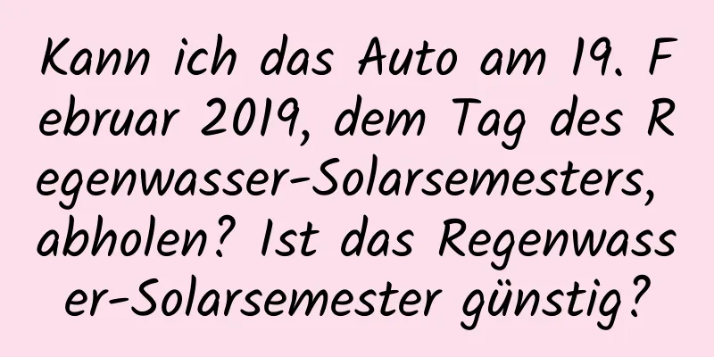 Kann ich das Auto am 19. Februar 2019, dem Tag des Regenwasser-Solarsemesters, abholen? Ist das Regenwasser-Solarsemester günstig?