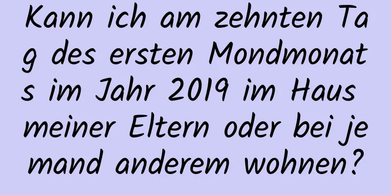 Kann ich am zehnten Tag des ersten Mondmonats im Jahr 2019 im Haus meiner Eltern oder bei jemand anderem wohnen?