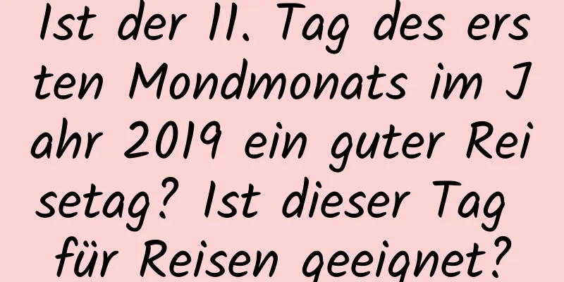 Ist der 11. Tag des ersten Mondmonats im Jahr 2019 ein guter Reisetag? Ist dieser Tag für Reisen geeignet?