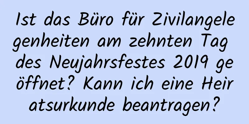 Ist das Büro für Zivilangelegenheiten am zehnten Tag des Neujahrsfestes 2019 geöffnet? Kann ich eine Heiratsurkunde beantragen?