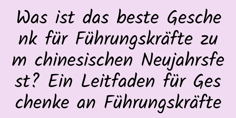 Was ist das beste Geschenk für Führungskräfte zum chinesischen Neujahrsfest? Ein Leitfaden für Geschenke an Führungskräfte