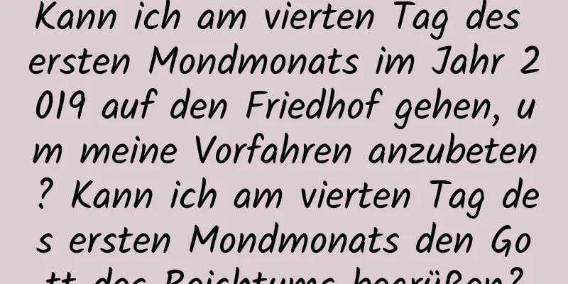 Kann ich am vierten Tag des ersten Mondmonats im Jahr 2019 auf den Friedhof gehen, um meine Vorfahren anzubeten? Kann ich am vierten Tag des ersten Mondmonats den Gott des Reichtums begrüßen?