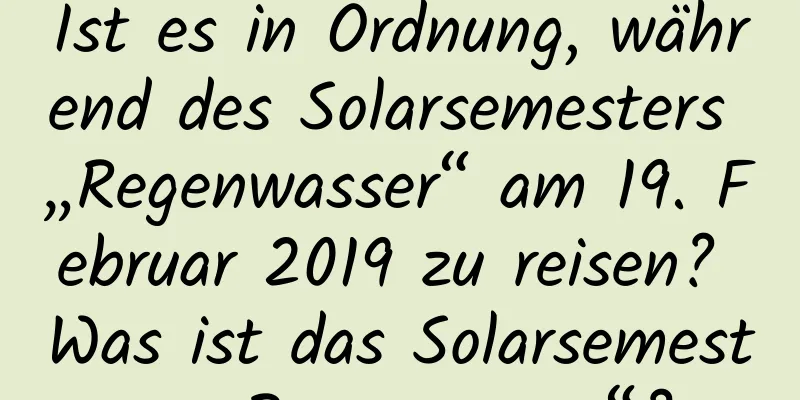 Ist es in Ordnung, während des Solarsemesters „Regenwasser“ am 19. Februar 2019 zu reisen? Was ist das Solarsemester „Regenwasser“?