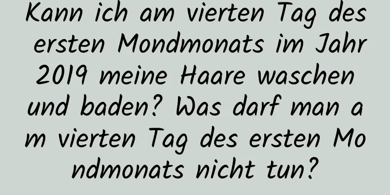 Kann ich am vierten Tag des ersten Mondmonats im Jahr 2019 meine Haare waschen und baden? Was darf man am vierten Tag des ersten Mondmonats nicht tun?