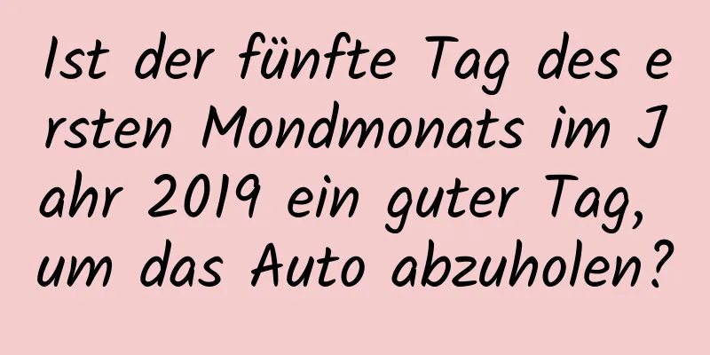 Ist der fünfte Tag des ersten Mondmonats im Jahr 2019 ein guter Tag, um das Auto abzuholen?